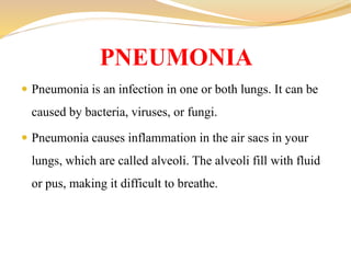  Pneumonia is an infection in one or both lungs. It can be
caused by bacteria, viruses, or fungi.
 Pneumonia causes inflammation in the air sacs in your
lungs, which are called alveoli. The alveoli fill with fluid
or pus, making it difficult to breathe.
PNEUMONIA
 