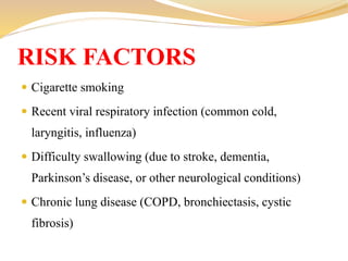  Cigarette smoking
 Recent viral respiratory infection (common cold,
laryngitis, influenza)
 Difficulty swallowing (due to stroke, dementia,
Parkinson’s disease, or other neurological conditions)
 Chronic lung disease (COPD, bronchiectasis, cystic
fibrosis)
RISK FACTORS
 