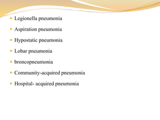  Legionella pneumonia
 Aspiration pneumonia
 Hypostatic pneumonia
 Lobar pneumonia
 broncopneumonia
 Community-acquired pneumonia
 Hospital- acquired pneumonia
 