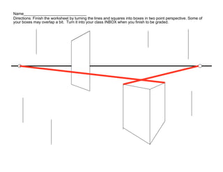 Name_____________________________
Directions: Finish the worksheet by turning the lines and squares into boxes in two point perspective. Some of
your boxes may overlap a bit. Turn it into your class INBOX when you finish to be graded.
 
