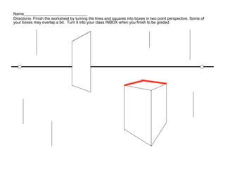 Name_____________________________
Directions: Finish the worksheet by turning the lines and squares into boxes in two point perspective. Some of
your boxes may overlap a bit. Turn it into your class INBOX when you finish to be graded.
 