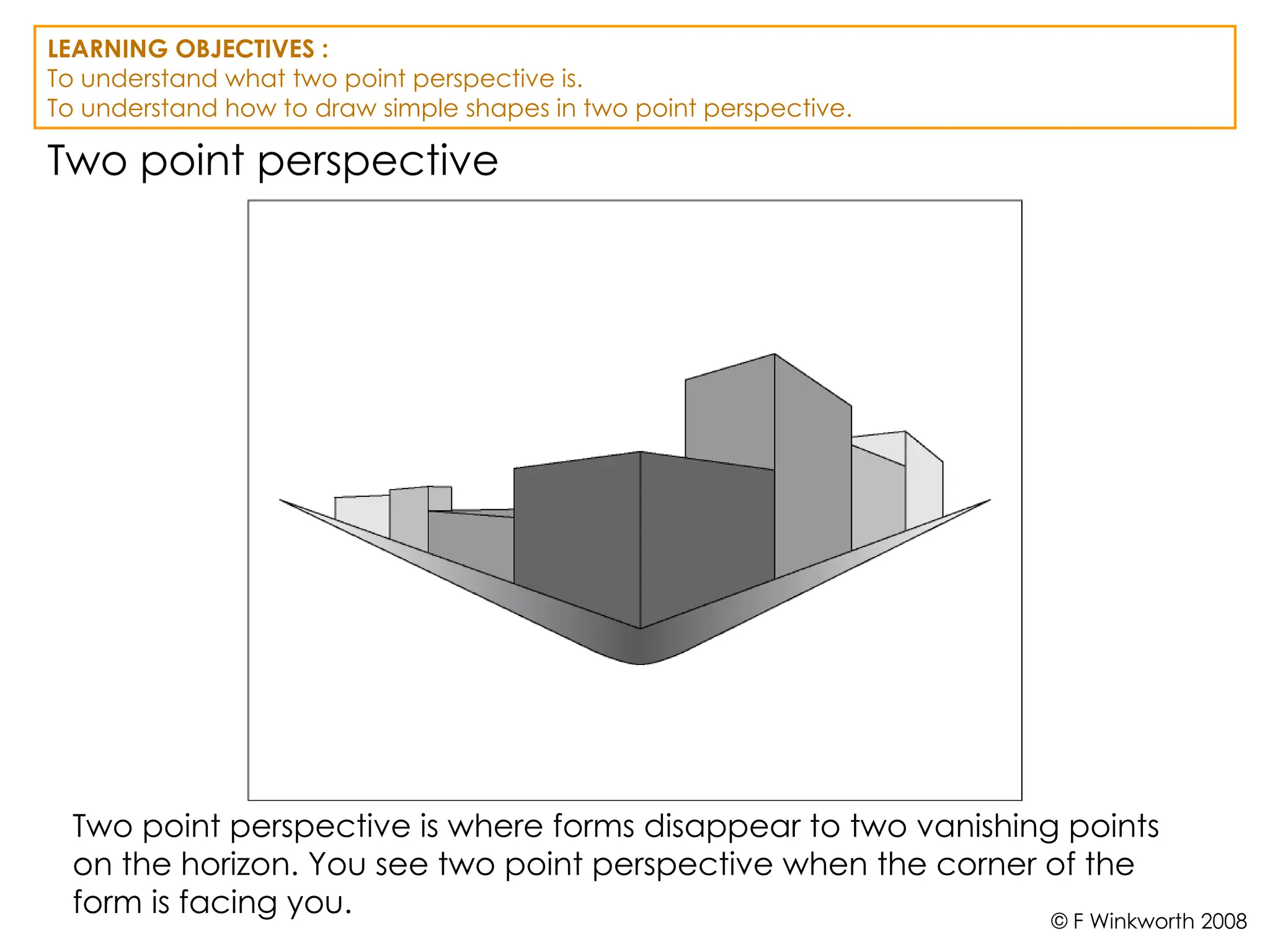 Two point perspective
Two point perspective is where forms disappear to two vanishing points
on the horizon. You see two point perspective when the corner of the
form is facing you.
LEARNING OBJECTIVES :
To understand what two point perspective is.
To understand how to draw simple shapes in two point perspective.
© F Winkworth 2008
 
