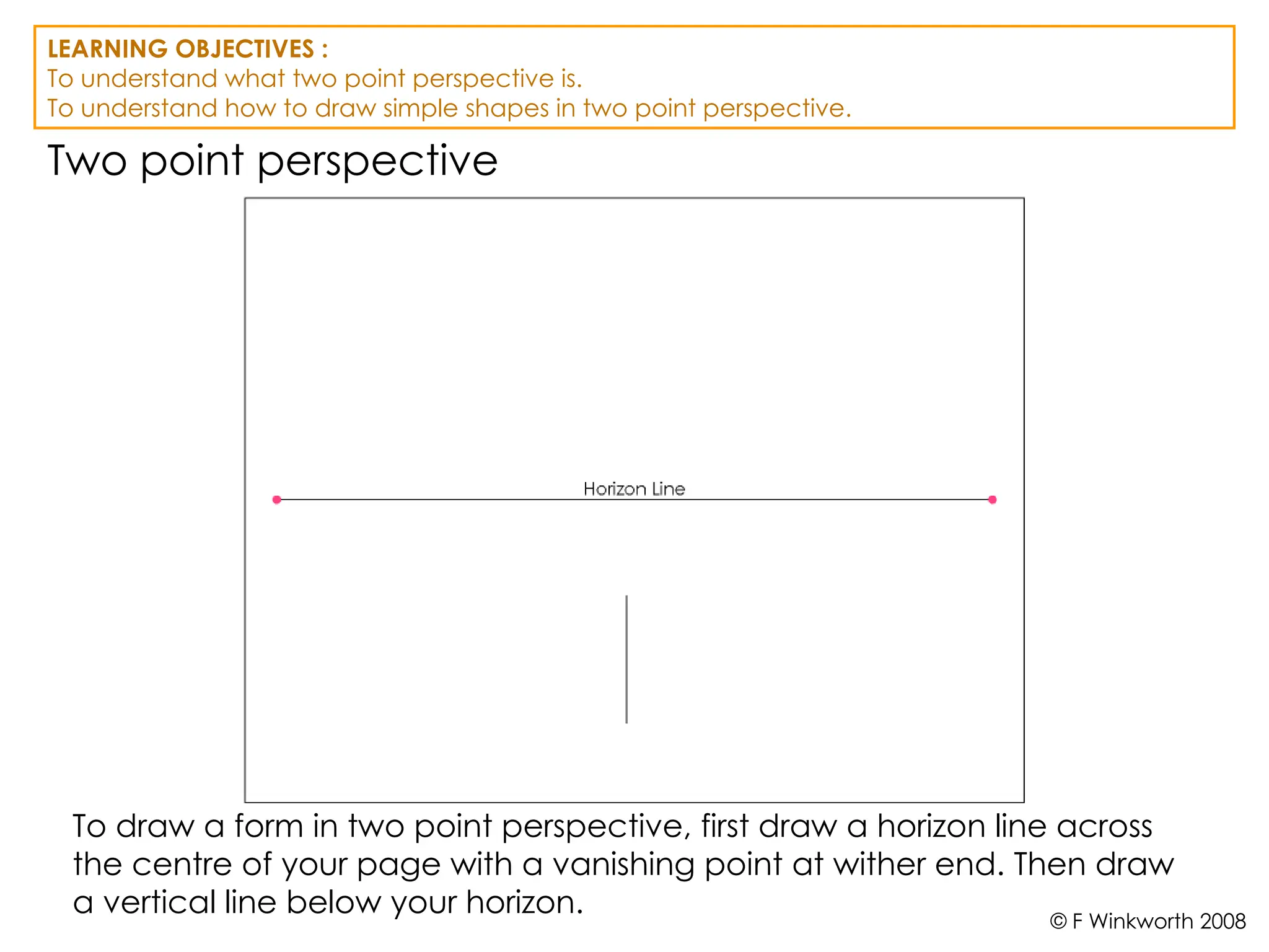 Two point perspective
To draw a form in two point perspective, first draw a horizon line across
the centre of your page with a vanishing point at wither end. Then draw
a vertical line below your horizon.
LEARNING OBJECTIVES :
To understand what two point perspective is.
To understand how to draw simple shapes in two point perspective.
© F Winkworth 2008
 