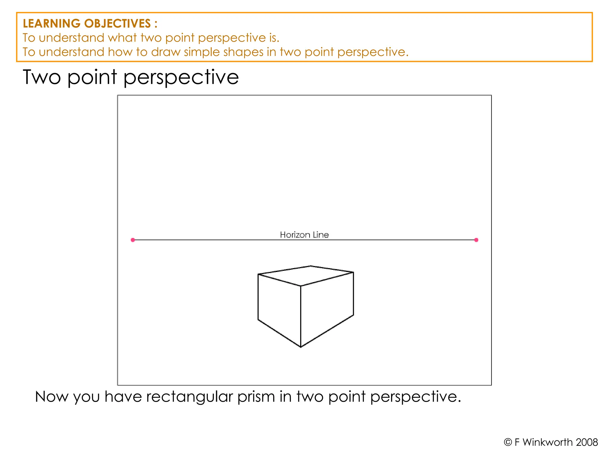 Two point perspective
Now you have rectangular prism in two point perspective.
LEARNING OBJECTIVES :
To understand what two point perspective is.
To understand how to draw simple shapes in two point perspective.
© F Winkworth 2008
 