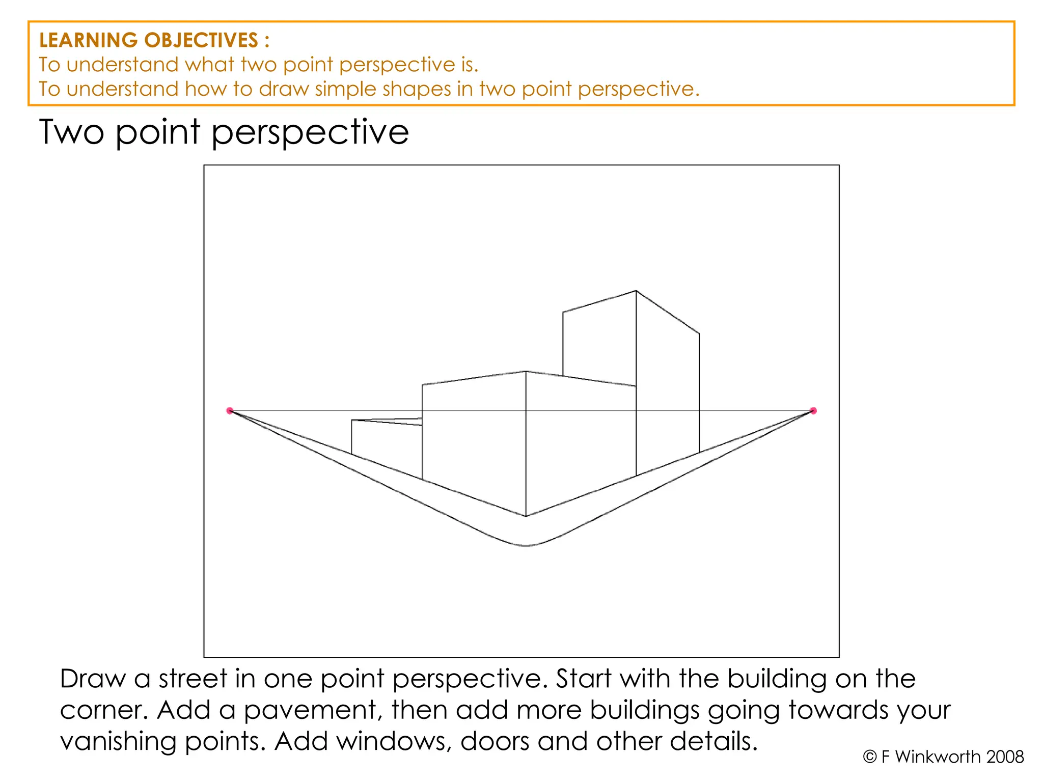 Two point perspective
Draw a street in one point perspective. Start with the building on the
corner. Add a pavement, then add more buildings going towards your
vanishing points. Add windows, doors and other details.
LEARNING OBJECTIVES :
To understand what two point perspective is.
To understand how to draw simple shapes in two point perspective.
© F Winkworth 2008
 