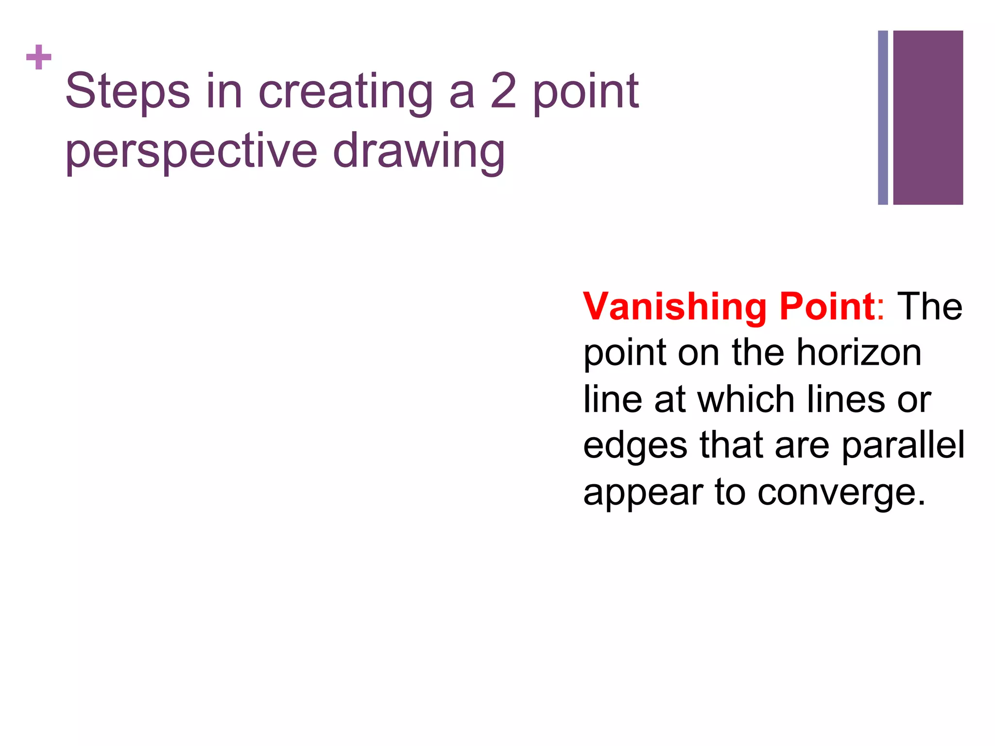 +

Steps in creating a 2 point
perspective drawing
Vanishing Point: The
point on the horizon
line at which lines or
edges that are parallel
appear to converge.

 