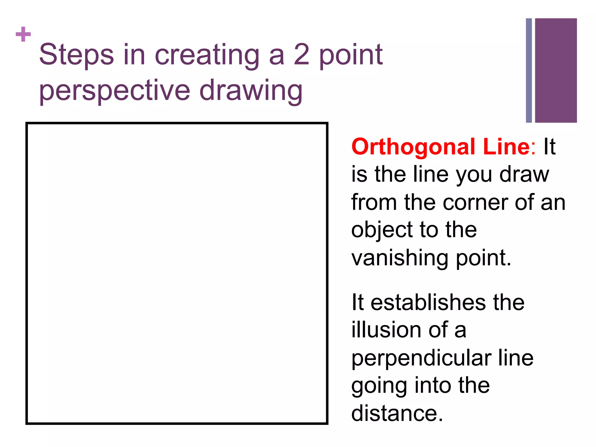 +

Steps in creating a 2 point
perspective drawing
Orthogonal Line: It
is the line you draw
from the corner of an
object to the
vanishing point.
It establishes the
illusion of a
perpendicular line
going into the
distance.

 