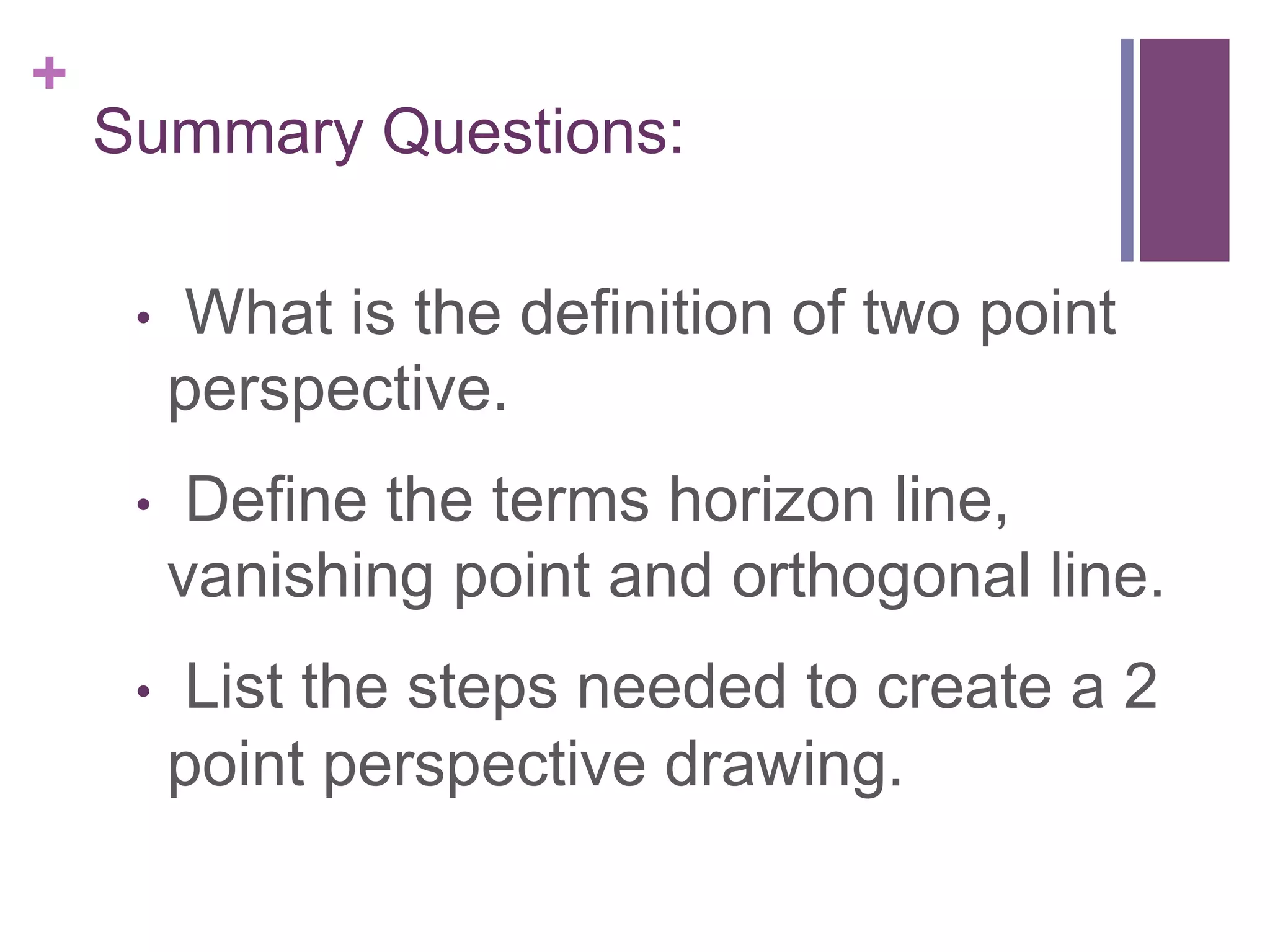 +

Summary Questions:
• 

What is the definition of two point
perspective.

• 

Define the terms horizon line,
vanishing point and orthogonal line.

• 

List the steps needed to create a 2
point perspective drawing.

 
