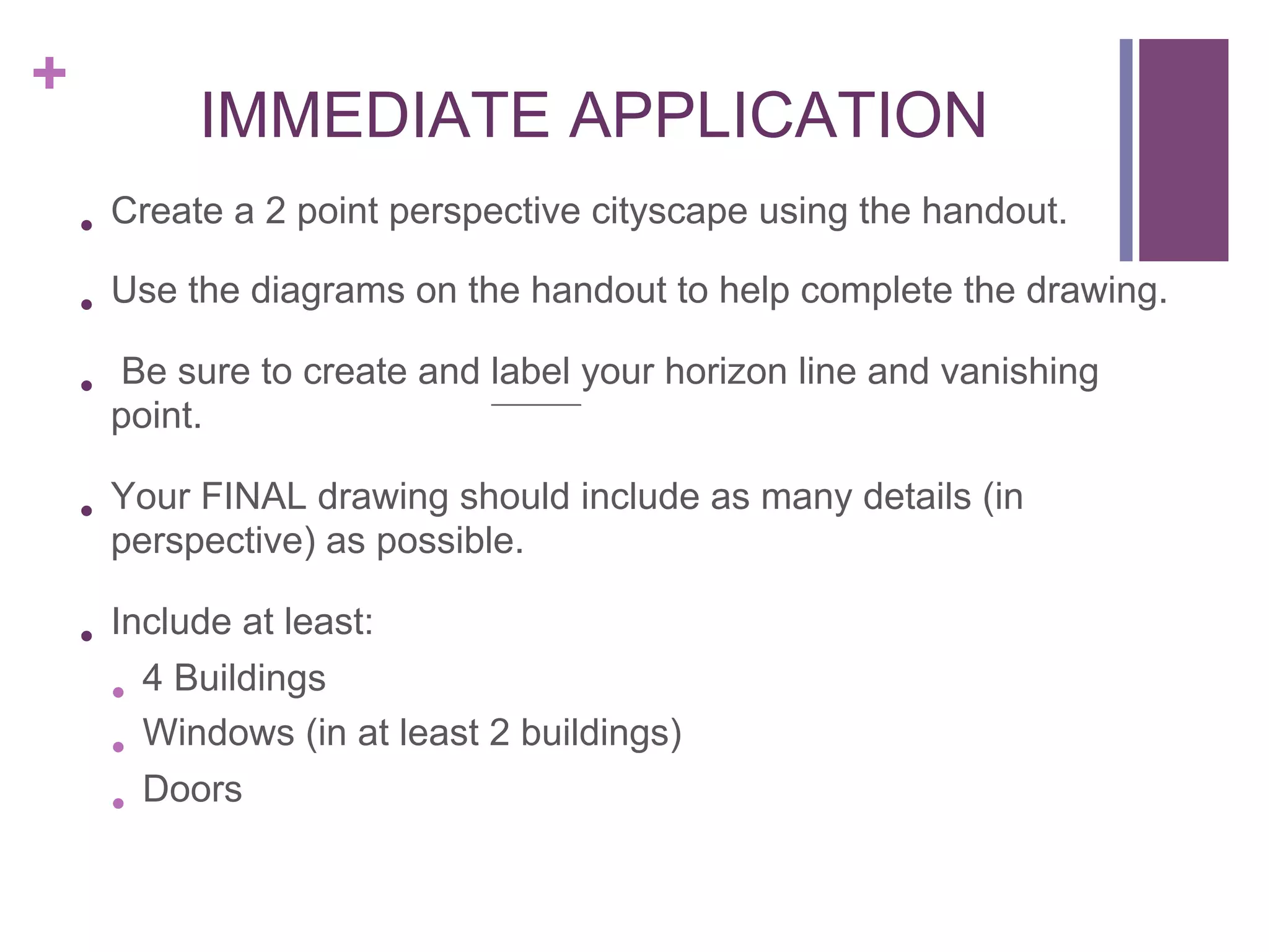 +

IMMEDIATE APPLICATION
•  Create a 2 point perspective cityscape using the handout.
•  Use the diagrams on the handout to help complete the drawing.
•  Be sure to create and label your horizon line and vanishing
point.

•  Your FINAL drawing should include as many details (in
perspective) as possible.

•  Include at least:
•  4 Buildings
•  Windows (in at least 2 buildings)
•  Doors

 