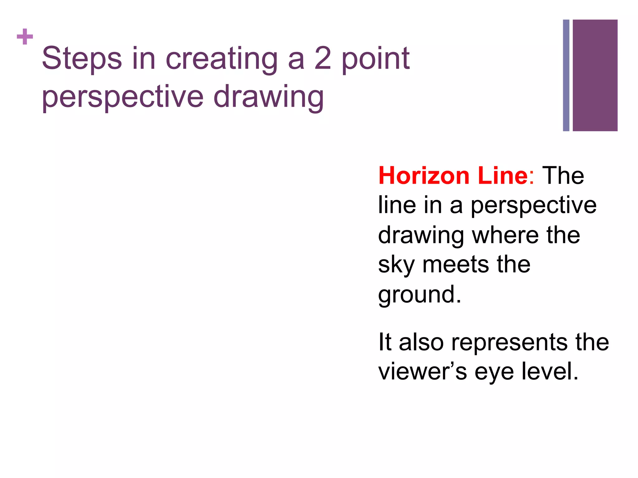 +

Steps in creating a 2 point
perspective drawing
Horizon Line: The
line in a perspective
drawing where the
sky meets the
ground.
It also represents the
viewer’s eye level.

 