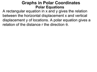 Graphs in Polar Coordinates
                     Polar Equations
A rectangular equation in x and y gives the relation
between the horizontal displacement x and vertical
displacement y of locations. A polar equation gives a
relation of the distance r the direction θ.
 