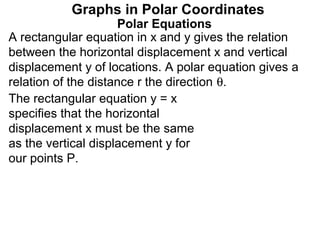 Graphs in Polar Coordinates
                     Polar Equations
A rectangular equation in x and y gives the relation
between the horizontal displacement x and vertical
displacement y of locations. A polar equation gives a
relation of the distance r the direction θ.
The rectangular equation y = x
specifies that the horizontal
displacement x must be the same
as the vertical displacement y for
our points P.
 