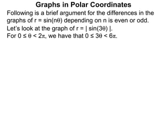 Graphs in Polar Coordinates
Following is a brief argument for the differences in the
graphs of r = sin(nθ) depending on n is even or odd.
Let’s look at the graph of r = | sin(3θ) |.
For 0 ≤ θ < 2π, we have that 0 ≤ 3θ < 6π.
 