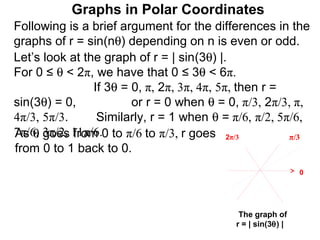Graphs in Polar Coordinates
Following is a brief argument for the differences in the
graphs of r = sin(nθ) depending on n is even or odd.
Let’s look at the graph of r = | sin(3θ) |.
For 0 ≤ θ < 2π, we have that 0 ≤ 3θ < 6π.
                If 3θ = 0, π, 2π, 3π, 4π, 5π, then r =
sin(3θ) = 0,            or r = 0 when θ = 0, π/3, 2π/3, π,
4π/3, 5π/3.      Similarly, r = 1 when θ = π/6, π/2, 5π/6,
As θ goes from
7π/6, 3π/2, 11π/6.0 to π/6 to π/3, r goes 2π/3         π/3
from 0 to 1 back to 0.
                                                             0




                                            The graph of
                                           r = | sin(3θ) |
 