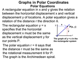 Graphs in Polar Coordinates
                     Polar Equations
A rectangular equation in x and y gives the relation
between the horizontal displacement x and vertical
displacement y of locations. A polar equation gives a
relation of the distance r the direction θ.
                                               x
The rectangular equation y = x           y
                                                       P(x, y)
specifies that the horizontal                        y
displacement x must be the same                          x
as the vertical displacement y for The graph of y = x in the
our points P.                          the rectangular system

The polar equation r = θ says that
the distance r must be the same as
the rotational measurement θ for P.
The graph is the Archimedean spiral.
 