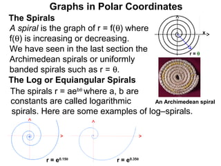Graphs in Polar Coordinates
The Spirals
A spiral is the graph of r = f(θ) where                 x
f(θ) is increasing or decreasing.
We have seen in the last section the               r=θ
Archimedean spirals or uniformly
banded spirals such as r = θ.
The Log or Equiangular Spirals
The spirals r = aebθ where a, b are
constants are called logarithmic        An Archimedean spiral
 spirals. Here are some examples of log–spirals.




           r = e0.15θ           r = e0.35θ
 
