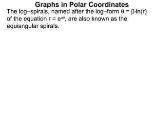 Graphs in Polar Coordinates
The log–spirals, named after the log–form θ = β*ln(r)
of the equation r = eαθ, are also known as the
equiangular spirals.
 