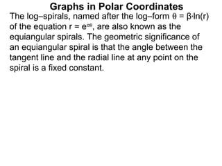 Graphs in Polar Coordinates
The log–spirals, named after the log–form θ = β*ln(r)
of the equation r = eαθ, are also known as the
equiangular spirals. The geometric significance of
an equiangular spiral is that the angle between the
tangent line and the radial line at any point on the
spiral is a fixed constant.
 