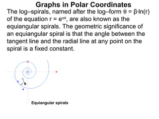 Graphs in Polar Coordinates
The log–spirals, named after the log–form θ = β*ln(r)
of the equation r = eαθ, are also known as the
equiangular spirals. The geometric significance of
an equiangular spiral is that the angle between the
tangent line and the radial line at any point on the
spiral is a fixed constant.




      k



          Equiangular spirals
 