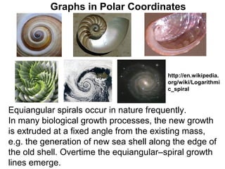 Graphs in Polar Coordinates




                                         http://en.wikipedia.
                                         org/wiki/Logarithmi
                                         c_spiral


Equiangular spirals occur in nature frequently.
In many biological growth processes, the new growth
is extruded at a fixed angle from the existing mass,
e.g. the generation of new sea shell along the edge of
the old shell. Overtime the equiangular–spiral growth
lines emerge.
 