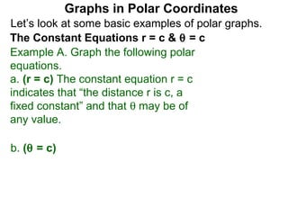 Graphs in Polar Coordinates
Let’s look at some basic examples of polar graphs.
The Constant Equations r = c & θ = c
Example A. Graph the following polar
equations.
a. (r = c) The constant equation r = c
indicates that “the distance r is c, a
fixed constant” and that θ may be of
any value.

b. (θ = c)
 