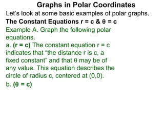 Graphs in Polar Coordinates
Let’s look at some basic examples of polar graphs.
The Constant Equations r = c & θ = c
Example A. Graph the following polar
equations.
a. (r = c) The constant equation r = c
indicates that “the distance r is c, a
fixed constant” and that θ may be of
any value. This equation describes the
circle of radius c, centered at (0,0).
b. (θ = c)
 
