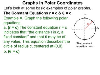 Graphs in Polar Coordinates
Let’s look at some basic examples of polar graphs.
The Constant Equations r = c & θ = c            y

Example A. Graph the following polar
equations.                                        c
a. (r = c) The constant equation r = c                     x

indicates that “the distance r is c, a
fixed constant” and that θ may be of
any value. This equation describes the    The constant
circle of radius c, centered at (0,0).    equation r = c

b. (θ = c)
 