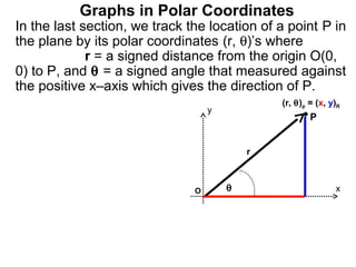 Graphs in Polar Coordinates
In the last section, we track the location of a point P in
the plane by its polar coordinates (r, θ)’s where
             r = a signed distance from the origin O(0,
0) to P, and θ = a signed angle that measured against
the positive x–axis which gives the direction of P.
                                               (r, θ)p = (x, y)R
                                   y
                                                       P


                                           r



                               O       θ                      x
 