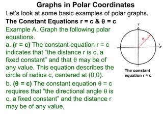 Graphs in Polar Coordinates
Let’s look at some basic examples of polar graphs.
The Constant Equations r = c & θ = c            y

Example A. Graph the following polar
equations.                                        c
a. (r = c) The constant equation r = c                     x

indicates that “the distance r is c, a
fixed constant” and that θ may be of
any value. This equation describes the    The constant
circle of radius c, centered at (0,0).    equation r = c

b. (θ = c) The constant equation θ = c
requires that “the directional angle θ is
c, a fixed constant” and the distance r
may be of any value.
 