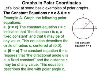 Graphs in Polar Coordinates
Let’s look at some basic examples of polar graphs.
The Constant Equations r = c & θ = c            y

Example A. Graph the following polar
equations.                                        c
a. (r = c) The constant equation r = c                     x

indicates that “the distance r is c, a
fixed constant” and that θ may be of
any value. This equation describes the    The constant
circle of radius c, centered at (0,0).    equation r = c

b. (θ = c) The constant equation θ = c
requires that “the directional angle θ is
c, a fixed constant” and the distance r
may be of any value. This equation
describes the line with polar angle c.
 