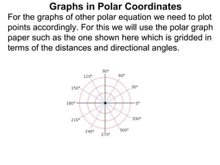 Graphs in Polar Coordinates
For the graphs of other polar equation we need to plot
points accordingly. For this we will use the polar graph
paper such as the one shown here which is gridded in
terms of the distances and directional angles.
 