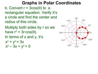 Graphs in Polar Coordinates
b. Convert r = 3cos(θ) to a
rectangular equation. Verify it’s
a circle and find the center and
radius of this circle.
Multiply both sides by r so we
have r2 = 3r*cos(θ).                    3

In terms of x and y, it’s
x2 + y2 = 3x
 x2 – 3x + y2 = 0
 
