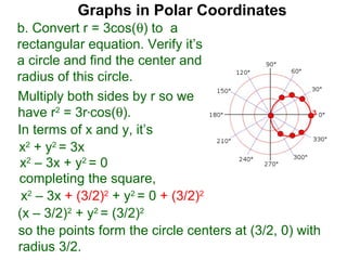 Graphs in Polar Coordinates
b. Convert r = 3cos(θ) to a
rectangular equation. Verify it’s
a circle and find the center and
radius of this circle.
Multiply both sides by r so we
have r2 = 3r*cos(θ).                                 3

In terms of x and y, it’s
x2 + y2 = 3x
 x2 – 3x + y2 = 0
completing the square,
 x2 – 3x + (3/2)2 + y2 = 0 + (3/2)2
(x – 3/2)2 + y2 = (3/2)2
so the points form the circle centers at (3/2, 0) with
radius 3/2.
 