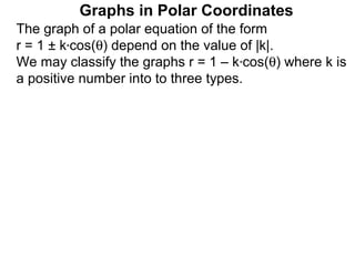 Graphs in Polar Coordinates
The graph of a polar equation of the form
r = 1 ± k*cos(θ) depend on the value of |k|.
We may classify the graphs r = 1 – k*cos(θ) where k is
a positive number into to three types.
 