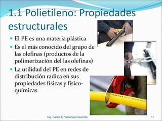 1.1 Polietileno: Propiedades
estructurales
 El PE es una materia plástica
 Es el más conocido del grupo de
las olefinas (productos de la
polimerización del las olefinas)
 La utilidad del PE en redes de
distribución radica en sus
propiedades físicas y físico-
químicas
11
Ing. Carlos E. Velásquez Guzmán
 