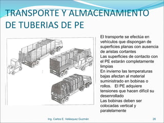 TRANSPORTE Y ALMACENAMIENTO
DE TUBERIAS DE PE
Ing. Carlos E. Velásquez Guzmán 26
El transporte se efectúa en
vehículos que dispongan de
superficies planas con ausencia
de aristas cortantes
Las superficies de contacto con
el PE estarán completamente
limpias
En invierno las temperaturas
bajas afectan al material
suministrado en bobinas o
rollos. El PE adquiere
tensiones que hacen difícil su
desenrollado
Las bobinas deben ser
colocadas vertical y
paralelamente
 