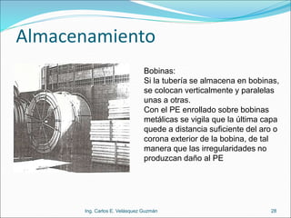 Almacenamiento
Ing. Carlos E. Velásquez Guzmán 28
Bobinas:
Si la tubería se almacena en bobinas,
se colocan verticalmente y paralelas
unas a otras.
Con el PE enrollado sobre bobinas
metálicas se vigila que la última capa
quede a distancia suficiente del aro o
corona exterior de la bobina, de tal
manera que las irregularidades no
produzcan daño al PE
 