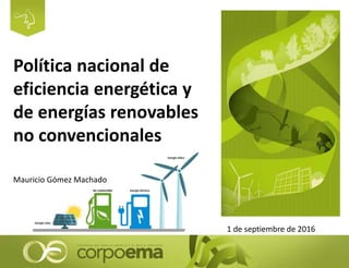 Política nacional de
eficiencia energética y
de energías renovables
no convencionales
1 de septiembre de 2016
Mauricio Gómez Machado
 