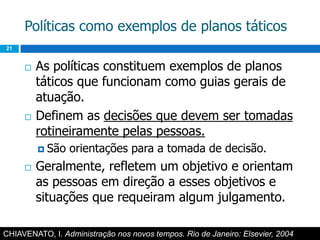 Políticas como exemplos de planos táticos21As políticas constituem exemplos de planos táticos que funcionam como guias gerais de atuação.Definem as decisões que devem ser tomadas rotineiramente pelas pessoas.São orientações para a tomada de decisão.Geralmente, refletem um objetivo e orientam as pessoas em direção a esses objetivos e situações que requeiram algum julgamento.CHIAVENATO, I. Administração nos novos tempos. Rio de Janeiro: Elsevier, 2004