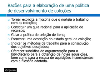 Razões para a elaboração de uma política de desenvolvimento de coleçõesTornar explícita a filosofia que o norteia o trabalho com as coleções;Constituir um guia racional para a aplicação de recursos;Guiar a prática de seleção de itens;Fornecer uma descrição do estado geral da coleção;Indicar os métodos de trabalho para a consecução dos objetivos desejados;Oferecer subsídios de argumentação para o bibliotecário para a obtenção de novas aquisições, bem como para a recusa de aquisições inconsistentes com a filosofia adotada. Vergueiro
