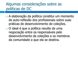 Algumas considerações sobre as políticas de DCA elaboração da política constitui um momento de auto-reflexão dos profissionais sobre suas práticas de desenvolvimento de coleções.O ideal é que a política resulte de uma negociação entre os responsáveis pelo desenvolvimento de coleções e os membros da comunidade a que ela se destina.