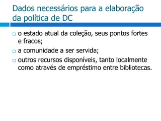 Dados necessários para a elaboração da política de DCo estado atual da coleção, seus pontos fortes e fracos;a comunidade a ser servida;outros recursos disponíveis, tanto localmente como através de empréstimo entre bibliotecas.