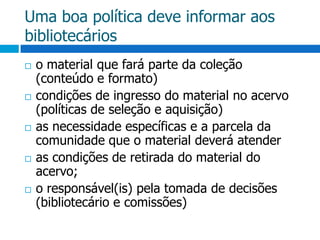 Uma boa política deve informar aos bibliotecárioso material que fará parte da coleção (conteúdo e formato)condições de ingresso do material no acervo (políticas de seleção e aquisição)as necessidade específicas e a parcela da comunidade que o material deverá atenderas condições de retirada do material do acervo;o responsável(is) pela tomada de decisões (bibliotecário e comissões)
