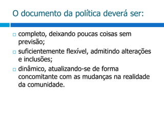 O documento da política deverá ser:completo, deixando poucas coisas sem previsão;suficientemente flexível, admitindo alterações e inclusões;dinâmico, atualizando-se de forma concomitante com as mudanças na realidade da comunidade.