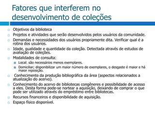 Fatores que interferem no desenvolvimento de coleçõesObjetivos da bibliotecaProjetos e atividades que serão desenvolvidos pelos usuários da comunidade.Demandas e necessidades dos usuários propriamente dita. Verificar qual é a rotina dos usuários.Idade, qualidade e quantidade da coleção. Detectada através de estudos de avaliação de coleções.Modalidades de consulta: Local: são necessários menos exemplares.Domiciliar; disponibilizar um maior número de exemplares, o desgaste é maior e há maior reposição. Conhecimento da produção bibliográfica da área (aspectos relacionados a atualização do acervo).Conhecimento do acervo de bibliotecas congêneres e possibilidade de acesso a eles. Desta forma pode-se nortear a aquisição, deixando de comprar o que pode ser utilizado através do empréstimo entre bibliotecas. Recursos financeiros e disponibilidade de aquisição.Espaço físico disponível.