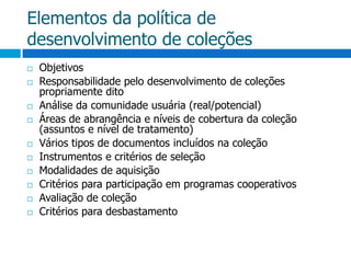 Elementos da política de desenvolvimento de coleçõesObjetivosResponsabilidade pelo desenvolvimento de coleções propriamente ditoAnálise da comunidade usuária (real/potencial)Áreas de abrangência e níveis de cobertura da coleção (assuntos e nível de tratamento)Vários tipos de documentos incluídos na coleçãoInstrumentos e critérios de seleçãoModalidades de aquisiçãoCritérios para participação em programas cooperativosAvaliação de coleçãoCritérios para desbastamento