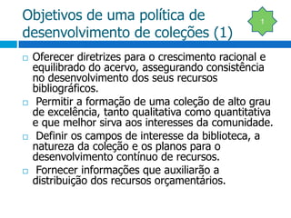 Objetivos de uma política de desenvolvimento de coleções (1)Oferecer diretrizes para o crescimento racional e equilibrado do acervo, assegurando consistência no desenvolvimento dos seus recursos bibliográficos. Permitir a formação de uma coleção de alto grau de excelência, tanto qualitativa como quantitativa e que melhor sirva aos interesses da comunidade. Definir os campos de interesse da biblioteca, a natureza da coleção e os planos para o desenvolvimento contínuo de recursos. Fornecer informações que auxiliarão a distribuição dos recursos orçamentários.1