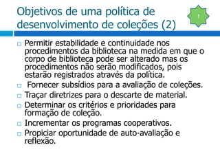 Objetivos de uma política de desenvolvimento de coleções (2)Permitir estabilidade e continuidade nos procedimentos da biblioteca na medida em que o corpo de biblioteca pode ser alterado mas os procedimentos não serão modificados, pois estarão registrados através da política. Fornecer subsídios para a avaliação de coleções.Traçar diretrizes para o descarte de material.Determinar os critérios e prioridades para formação de coleção.Incrementar os programas cooperativos.Propiciar oportunidade de auto-avaliação e reflexão.1