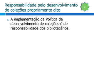 Responsabilidade pelo desenvolvimento de coleções propriamente ditoA implementação da Política de  desenvolvimento de coleções é de responsabilidade dos bibliotecários.2