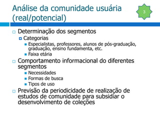Análise da comunidade usuária (real/potencial)Determinação dos segmentosCategoriasEspecialistas, professores, alunos de pós-graduação, graduação, ensino fundamenta, etc.Faixa etáriaComportamento informacional do diferentes segmentosNecessidadesFormas de buscaTipos de usoPrevisão da periodicidade de realização de estudos de comunidade para subsidiar o desenvolvimento de coleções3